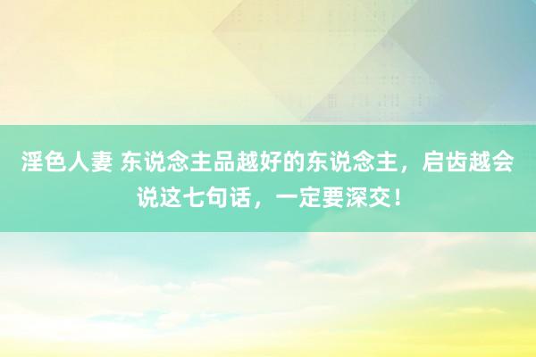 淫色人妻 东说念主品越好的东说念主，启齿越会说这七句话，一定要深交！