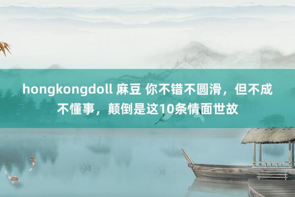 hongkongdoll 麻豆 你不错不圆滑，但不成不懂事，颠倒是这10条情面世故