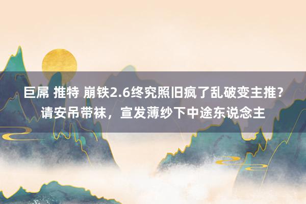 巨屌 推特 崩铁2.6终究照旧疯了乱破变主推？请安吊带袜，宣发薄纱下中途东说念主