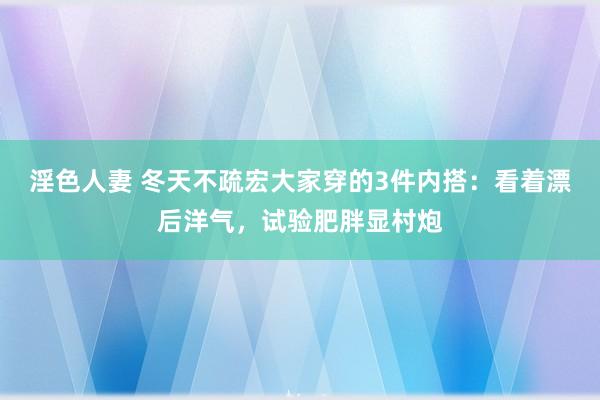 淫色人妻 冬天不疏宏大家穿的3件内搭：看着漂后洋气，试验肥胖显村炮