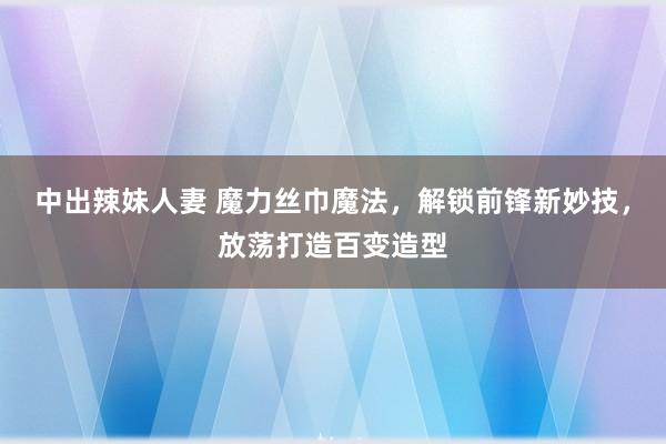 中出辣妹人妻 魔力丝巾魔法，解锁前锋新妙技，放荡打造百变造型