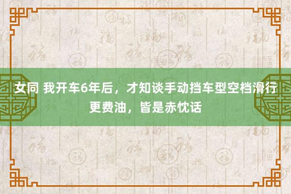 女同 我开车6年后，才知谈手动挡车型空档滑行更费油，皆是赤忱话