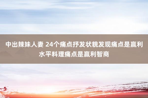 中出辣妹人妻 24个痛点抒发状貌发现痛点是赢利水平料理痛点是赢利智商