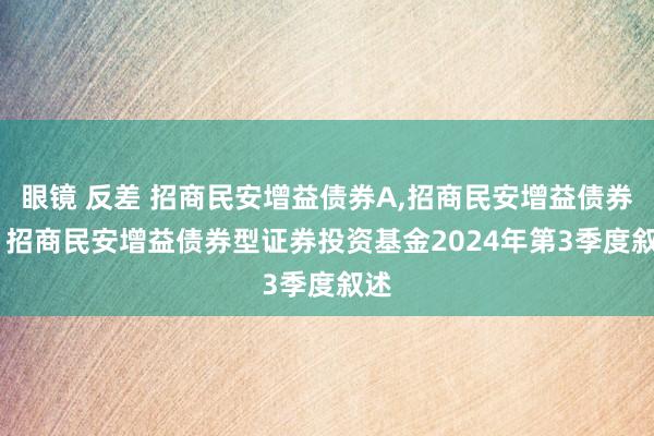 眼镜 反差 招商民安增益债券A，招商民安增益债券C: 招商民安增益债券型证券投资基金2024年第3季度叙述