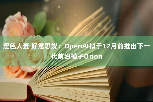 淫色人妻 好意思媒：OpenAI拟于12月前推出下一代前沿模子Orion