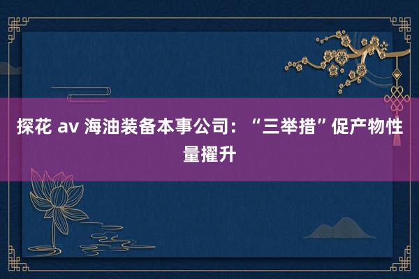 探花 av 海油装备本事公司：“三举措”促产物性量擢升