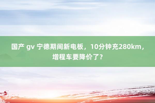 国产 gv 宁德期间新电板，10分钟充280km，增程车要降价了？