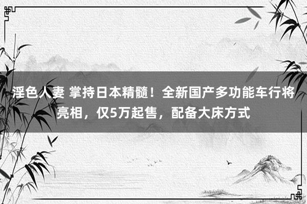 淫色人妻 掌持日本精髓！全新国产多功能车行将亮相，仅5万起售，配备大床方式