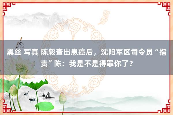 黑丝 写真 陈毅查出患癌后，沈阳军区司令员“指责”陈：我是不是得罪你了？