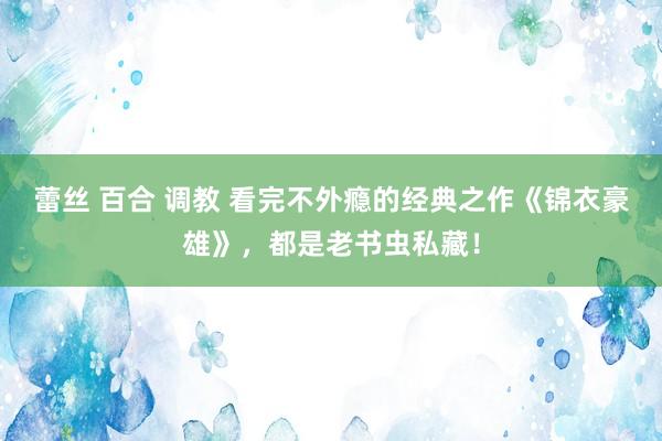 蕾丝 百合 调教 看完不外瘾的经典之作《锦衣豪雄》，都是老书虫私藏！