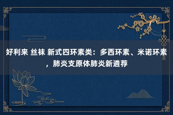 好利来 丝袜 新式四环素类：多西环素、米诺环素，肺炎支原体肺炎新遴荐