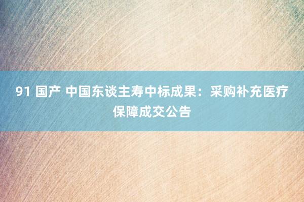 91 国产 中国东谈主寿中标成果：采购补充医疗保障成交公告