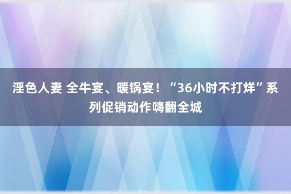 淫色人妻 全牛宴、暖锅宴！“36小时不打烊”系列促销动作嗨翻全城