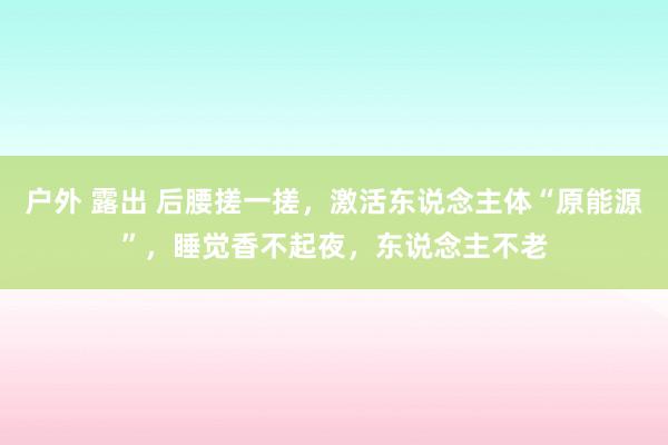 户外 露出 后腰搓一搓，激活东说念主体“原能源”，睡觉香不起夜，东说念主不老