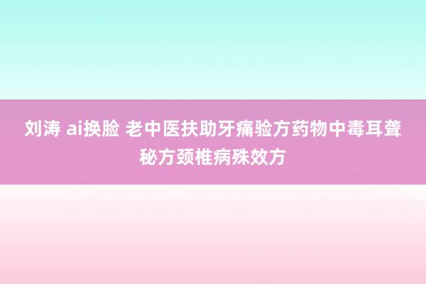 刘涛 ai换脸 老中医扶助牙痛验方药物中毒耳聋秘方颈椎病殊效方