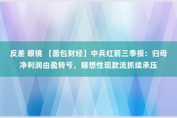 反差 眼镜 【面包财经】中兵红箭三季报：归母净利润由盈转亏，瞎想性现款流抓续承压