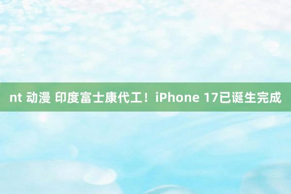 nt 动漫 印度富士康代工！iPhone 17已诞生完成