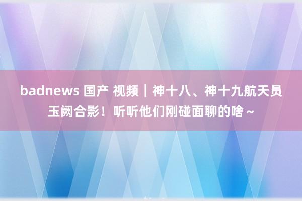 badnews 国产 视频｜神十八、神十九航天员玉阙合影！听听他们刚碰面聊的啥～