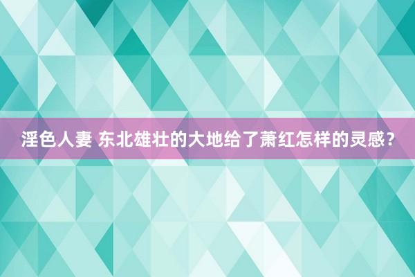 淫色人妻 东北雄壮的大地给了萧红怎样的灵感？