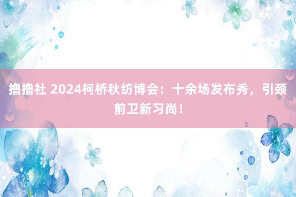 撸撸社 2024柯桥秋纺博会：十余场发布秀，引颈前卫新习尚！