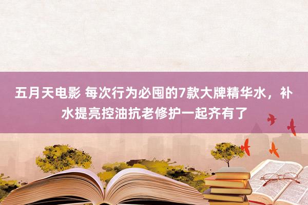 五月天电影 每次行为必囤的7款大牌精华水，补水提亮控油抗老修护一起齐有了