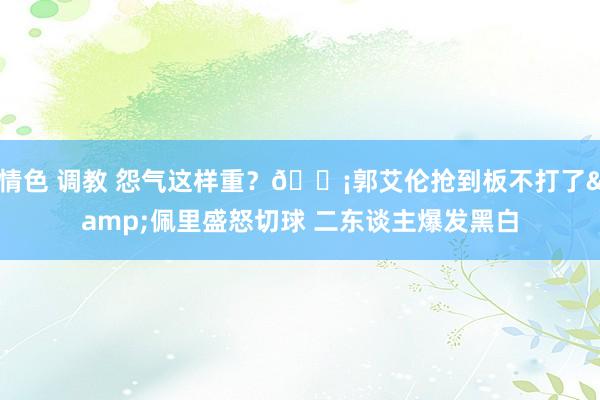 情色 调教 怨气这样重？😡郭艾伦抢到板不打了&佩里盛怒切球 二东谈主爆发黑白