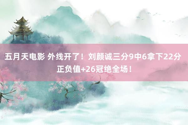 五月天电影 外线开了！刘颜诚三分9中6拿下22分 正负值+26冠绝全场！