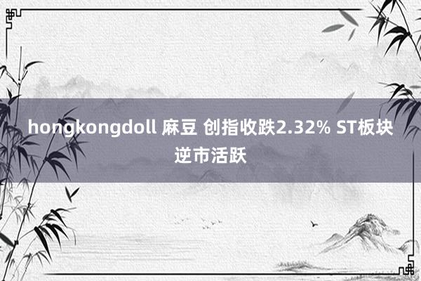 hongkongdoll 麻豆 创指收跌2.32% ST板块逆市活跃