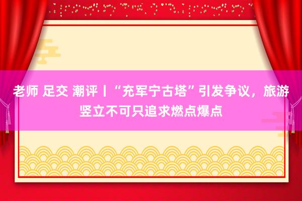 老师 足交 潮评丨“充军宁古塔”引发争议，旅游竖立不可只追求燃点爆点