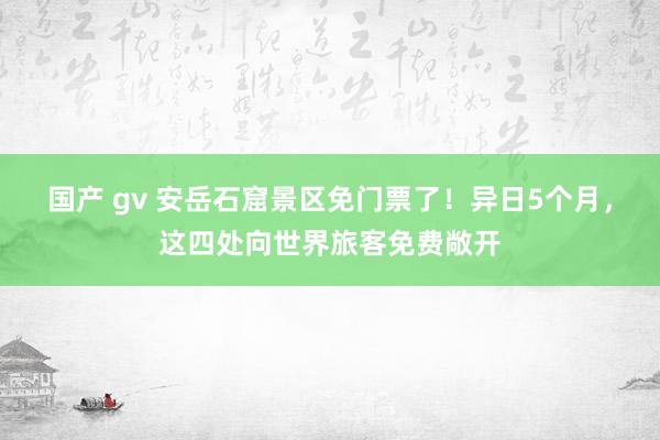 国产 gv 安岳石窟景区免门票了！异日5个月，这四处向世界旅客免费敞开