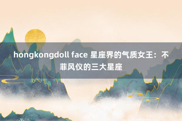 hongkongdoll face 星座界的气质女王：不菲风仪的三大星座