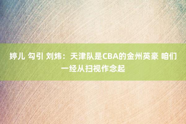 婷儿 勾引 刘炜：天津队是CBA的金州英豪 咱们一经从扫视作念起