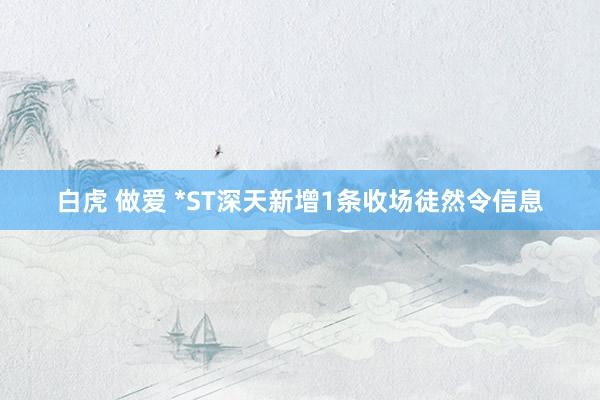 白虎 做爱 *ST深天新增1条收场徒然令信息