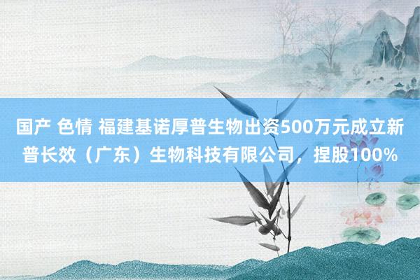 国产 色情 福建基诺厚普生物出资500万元成立新普长效（广东）生物科技有限公司，捏股100%