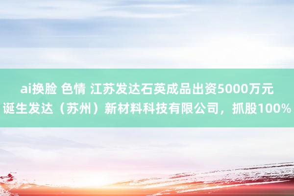 ai换脸 色情 江苏发达石英成品出资5000万元诞生发达（苏州）新材料科技有限公司，抓股100%