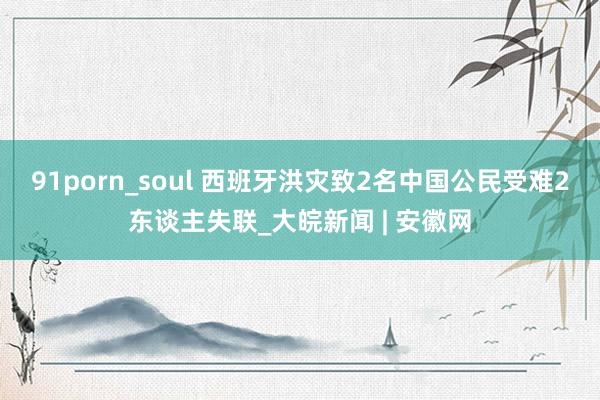 91porn_soul 西班牙洪灾致2名中国公民受难2东谈主失联_大皖新闻 | 安徽网