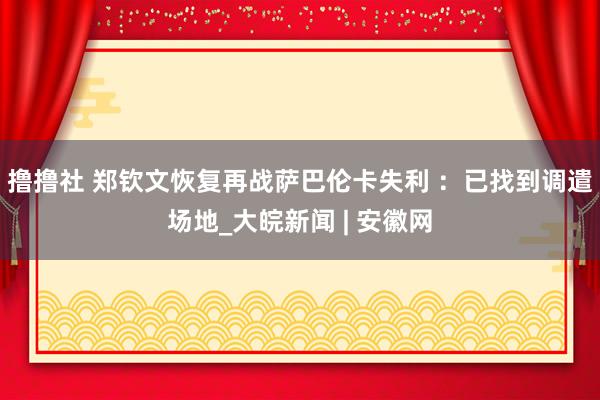 撸撸社 郑钦文恢复再战萨巴伦卡失利 ：已找到调遣场地_大皖新闻 | 安徽网