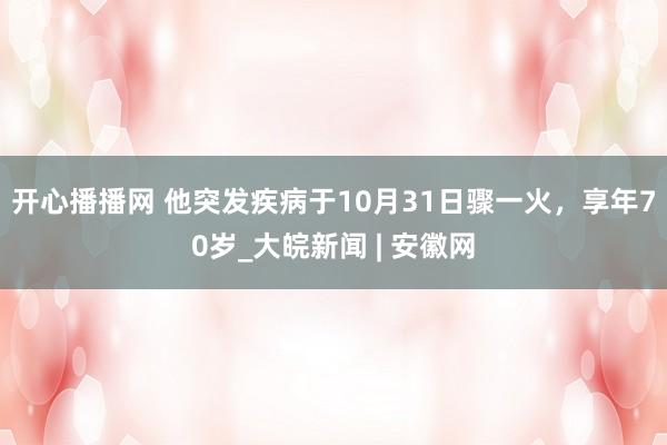 开心播播网 他突发疾病于10月31日骤一火，享年70岁_大皖新闻 | 安徽网