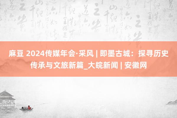 麻豆 2024传媒年会·采风 | 即墨古城：探寻历史传承与文旅新篇_大皖新闻 | 安徽网