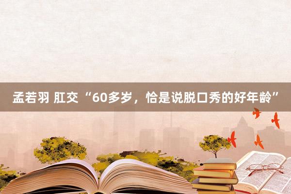 孟若羽 肛交 “60多岁，恰是说脱口秀的好年龄”