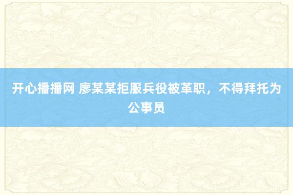 开心播播网 廖某某拒服兵役被革职，不得拜托为公事员