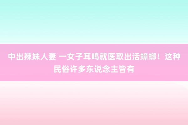 中出辣妹人妻 一女子耳鸣就医取出活蟑螂！这种民俗许多东说念主皆有