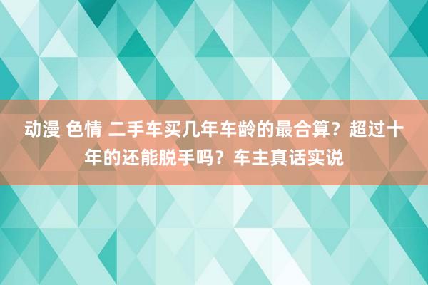 动漫 色情 二手车买几年车龄的最合算？超过十年的还能脱手吗？车主真话实说