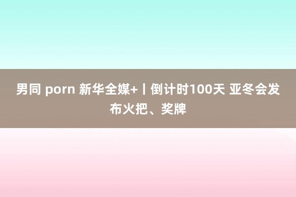 男同 porn 新华全媒+丨倒计时100天 亚冬会发布火把、奖牌