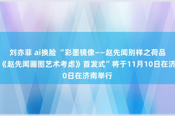 刘亦菲 ai换脸 “彩墨镜像——赵先闻别样之荷品鉴会暨《赵先闻画图艺术考虑》首发式”将于11月10日在济南举行