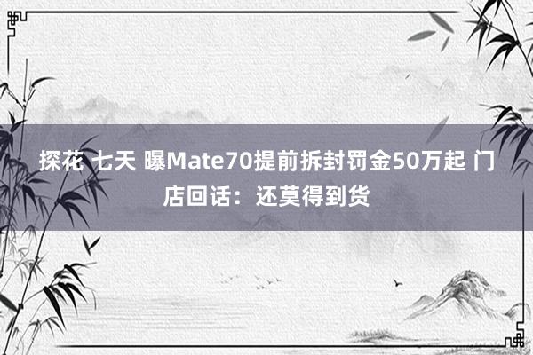 探花 七天 曝Mate70提前拆封罚金50万起 门店回话：还莫得到货