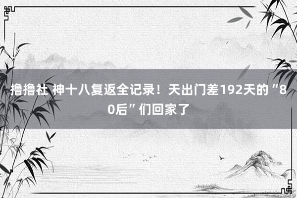 撸撸社 神十八复返全记录！天出门差192天的“80后”们回家了