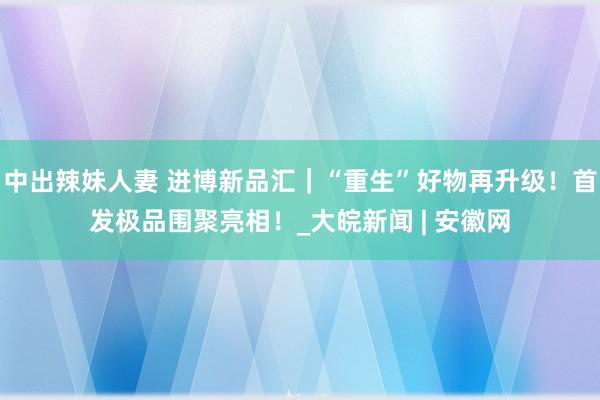 中出辣妹人妻 进博新品汇｜“重生”好物再升级！首发极品围聚亮相！_大皖新闻 | 安徽网