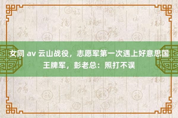 女同 av 云山战役，志愿军第一次遇上好意思国王牌军，彭老总：照打不误