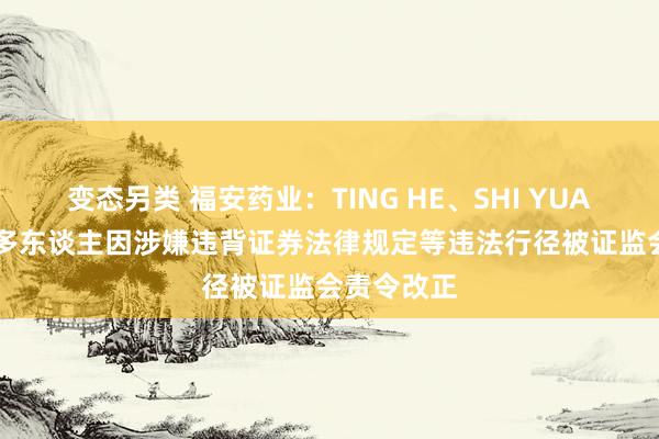 变态另类 福安药业：TING HE、SHI YUAN ZHU等多东谈主因涉嫌违背证券法律规定等违法行径被证监会责令改正